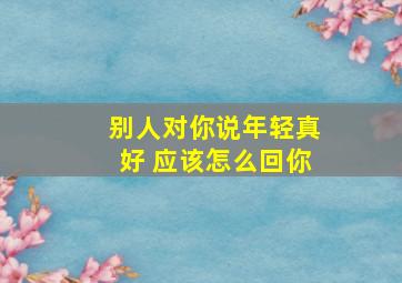 别人对你说年轻真好 应该怎么回你